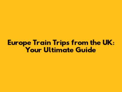 Europe Train Trips from the UK: Your Ultimate Guide