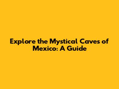 Explore the Mystical Caves of Mexico: A Guide