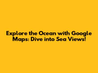 Explore the Ocean with Google Maps: Dive into Sea Views!