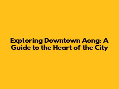 Exploring Downtown Aong: A Guide to the Heart of the City