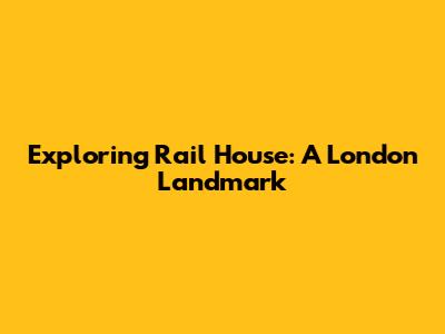 Exploring Rail House: A London Landmark