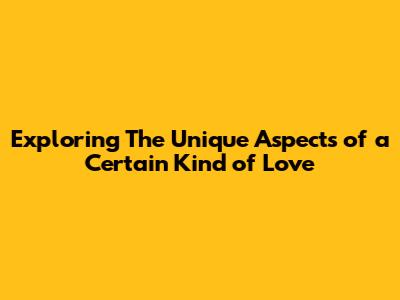 Exploring The Unique Aspects of a Certain Kind of Love