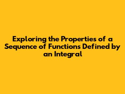 Exploring the Properties of a Sequence of Functions Defined by an Integral Exploring the Properties of a Sequence of Functions Defined by an Integral