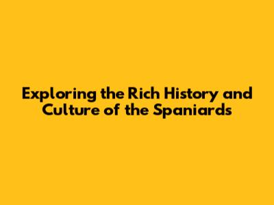 Exploring the Rich History and Culture of the Spaniards