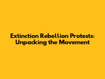 Extinction Rebellion Protests: Unpacking the Movement