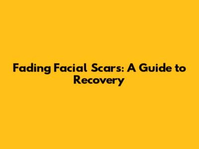 Fading Facial Scars: A Guide to Recovery