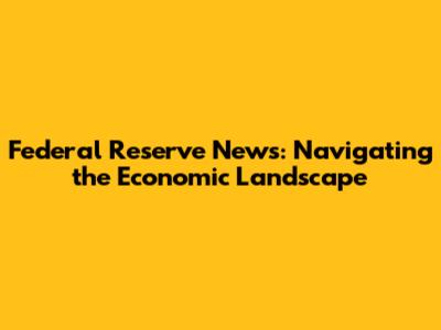 Federal Reserve News: Navigating the Economic Landscape