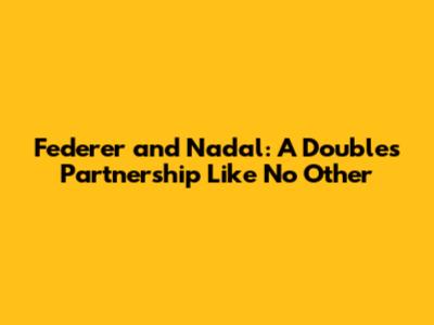 Federer and Nadal: A Doubles Partnership Like No Other