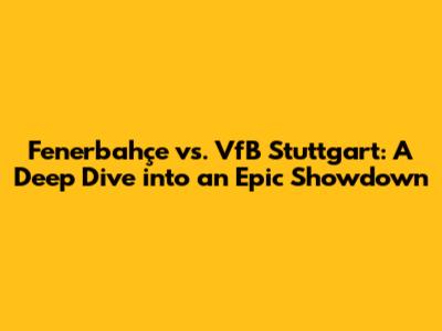 Fenerbahçe vs. VfB Stuttgart: A Deep Dive into an Epic Showdown