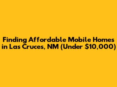 Finding Affordable Mobile Homes in Las Cruces, NM (Under $10,000)