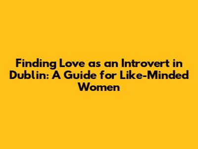 Finding Love as an Introvert in Dublin: A Guide for Like-Minded Women