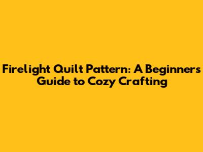 Firelight Quilt Pattern: A Beginner's Guide to Cozy Crafting