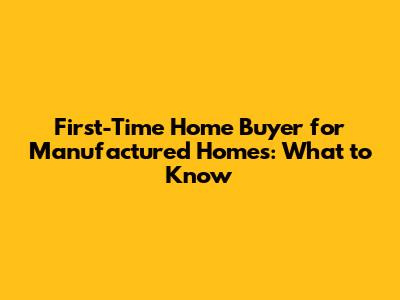 First-Time Home Buyer for Manufactured Homes: What to Know