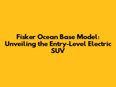 Fisker Ocean Base Model: Unveiling the Entry-Level Electric SUV