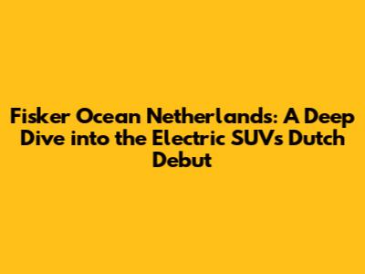 Fisker Ocean Netherlands: A Deep Dive into the Electric SUV's Dutch Debut
