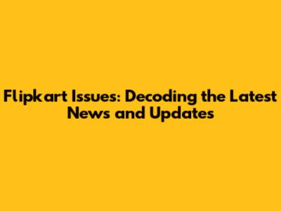 Flipkart Issues: Decoding the Latest News and Updates
