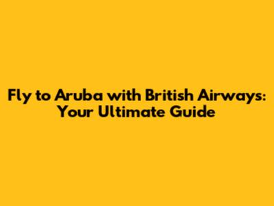 Fly to Aruba with British Airways: Your Ultimate Guide