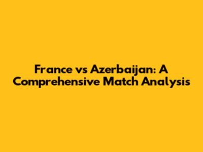 France vs Azerbaijan: A Comprehensive Match Analysis