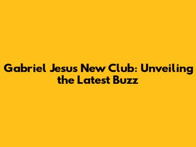 Gabriel Jesus' New Club: Unveiling the Latest Buzz