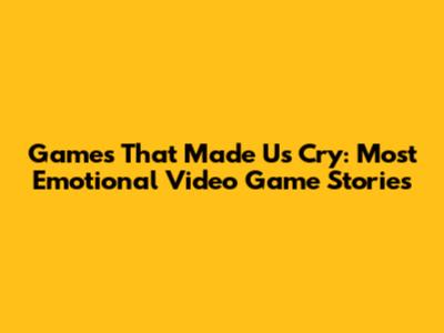 Games That Made Us Cry: Most Emotional Video Game Stories