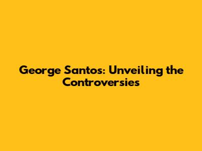 George Santos: Unveiling the Controversies
