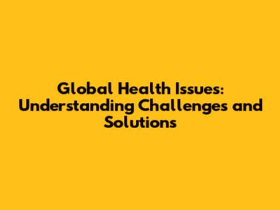 Global Health Issues: Understanding Challenges and Solutions