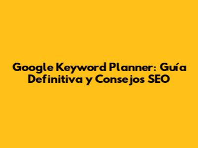 Google Keyword Planner: Guía Definitiva y Consejos SEO