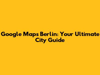 Google Maps Berlin: Your Ultimate City Guide
