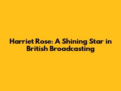 Harriet Rose: A Shining Star in British Broadcasting
