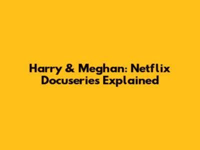 Harry & Meghan: Netflix Docuseries Explained
