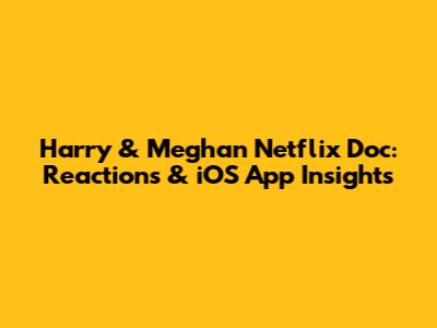 Harry & Meghan Netflix Doc: Reactions & iOS App Insights