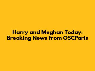 Harry and Meghan Today: Breaking News from OSCParis