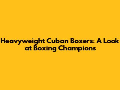 Heavyweight Cuban Boxers: A Look at Boxing Champions