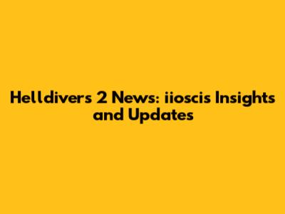 Helldivers 2 News: iioscis Insights and Updates