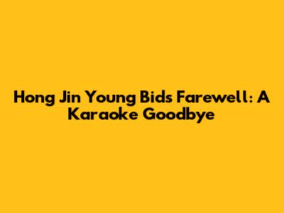 Hong Jin Young Bids Farewell: A Karaoke Goodbye