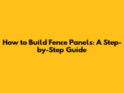 How to Build Fence Panels: A Step-by-Step Guide