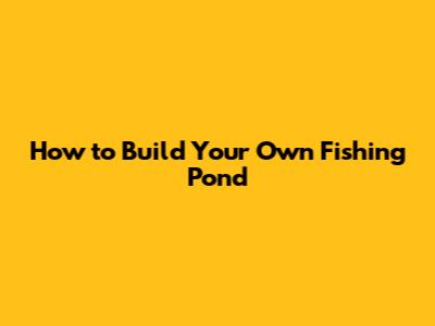 How to Build Your Own Fishing Pond
