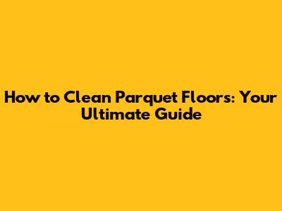 How to Clean Parquet Floors: Your Ultimate Guide