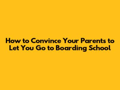How to Convince Your Parents to Let You Go to Boarding School