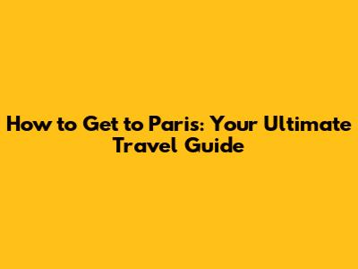 How to Get to Paris: Your Ultimate Travel Guide