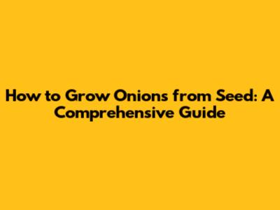 How to Grow Onions from Seed: A Comprehensive Guide