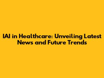 IAI in Healthcare: Unveiling Latest News and Future Trends