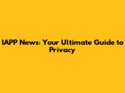 IAPP News: Your Ultimate Guide to Privacy