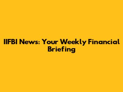 IIFBI News: Your Weekly Financial Briefing