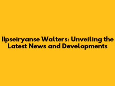 IIpseiryanse Walters: Unveiling the Latest News and Developments