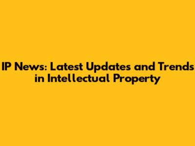 IP News: Latest Updates and Trends in Intellectual Property