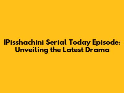 IPisshachini Serial Today Episode: Unveiling the Latest Drama