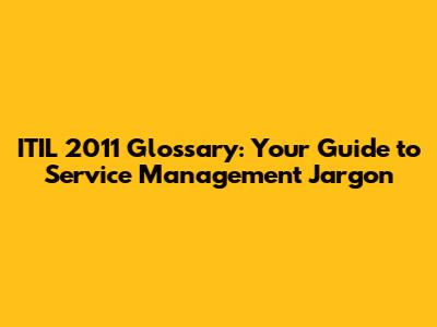 ITIL 2011 Glossary: Your Guide to Service Management Jargon
