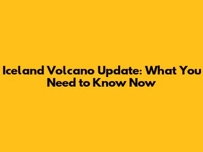Iceland Volcano Update: What You Need to Know Now
