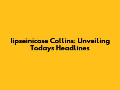 Iipseinicose Collins: Unveiling Today's Headlines